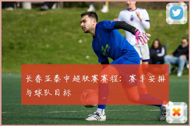 长春亚泰中超联赛赛程：赛季安排与球队目标