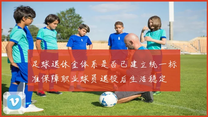 足球退休金体系是否已建立统一标准保障职业球员退役后生活稳定