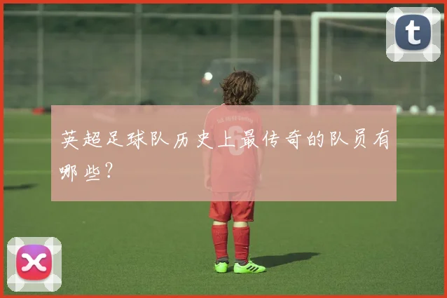 英超足球队历史上最传奇的队员有哪些？