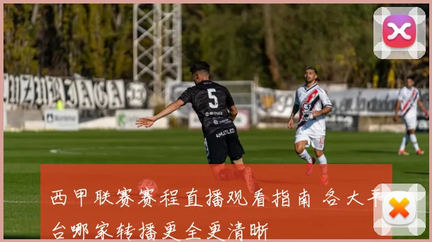 西甲联赛赛程直播观看指南 各大平台哪家转播更全更清晰